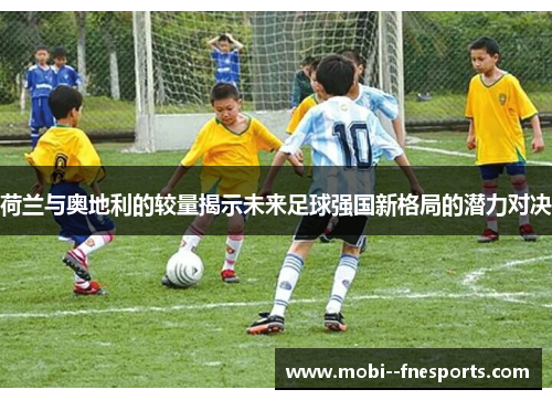 荷兰与奥地利的较量揭示未来足球强国新格局的潜力对决