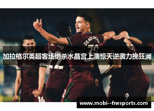 加拉格尔英超客场绝杀水晶宫上演惊天逆袭力挽狂澜